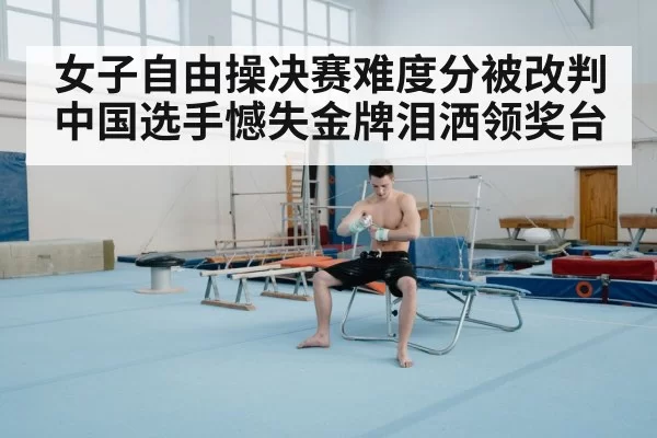 女子自由操决赛难度分被改判 中国选手憾失金牌泪洒领奖台