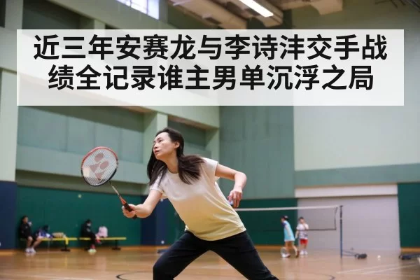 近三年安赛龙与李诗沣交手战绩全记录谁主男单沉浮之局